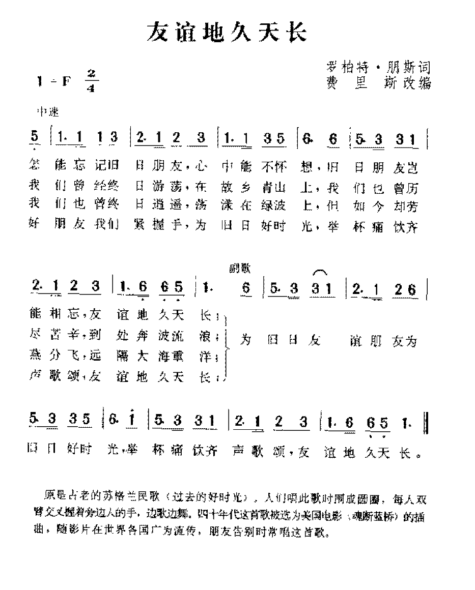 　　即苏格兰盖尔语：Auld Lang Syne，这是一首非常有名的诗歌，直译为逝去已久的日子。Auld Lang Syne是由十八世纪苏格兰诗人罗伯特彭斯（Robert Burns）根据当地父老口传录下的。这首诗后来被谱了乐曲，除了原文盖尔语版本外，这首歌亦被许多国家谱上了当地语言，可以说是流传广泛，妇孺皆知，绝对是一首脍炙人口的世界经典名曲。在中国各地普遍称为友谊地久天长。